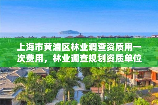 上海市黄浦区林业调查资质用一次费用,林业调查规划资质单位有哪些