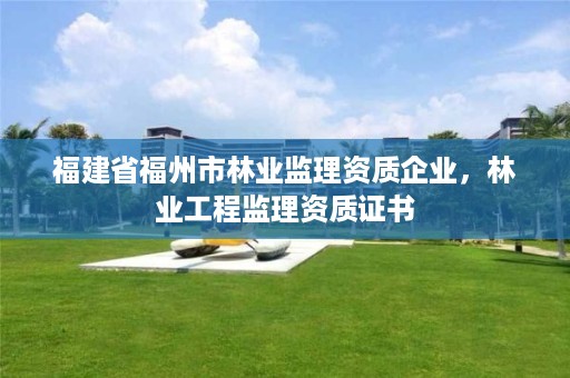 福建省福州市林业监理资质企业,林业工程监理资质证书