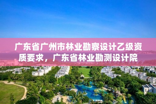 广东省广州市林业勘察设计乙级资质要求，广东省林业勘测设计院