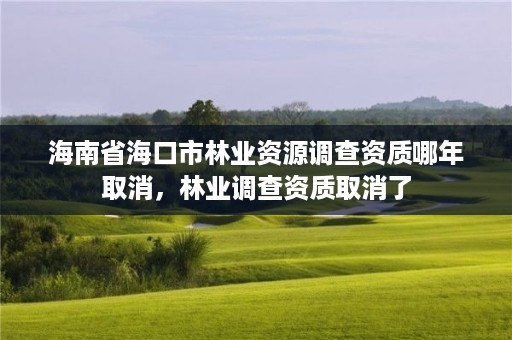 海南省海口市林业资源调查资质哪年取消,林业调查资质取消了