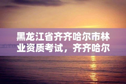 黑龙江省齐齐哈尔市林业资质考试,齐齐哈尔林业局电话号码是多少