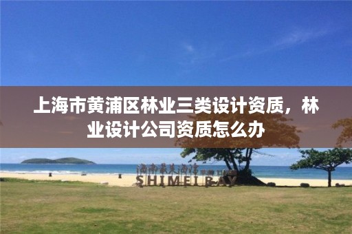 上海市黄浦区林业三类设计资质,林业设计公司资质怎么办