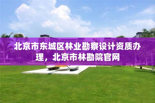 北京市东城区林业勘察设计资质办理,北京市林勘院官网