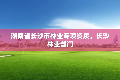 湖南省长沙市林业专项资质,长沙林业部门
