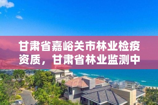 甘肃省嘉峪关市林业检疫资质,甘肃省林业监测中心