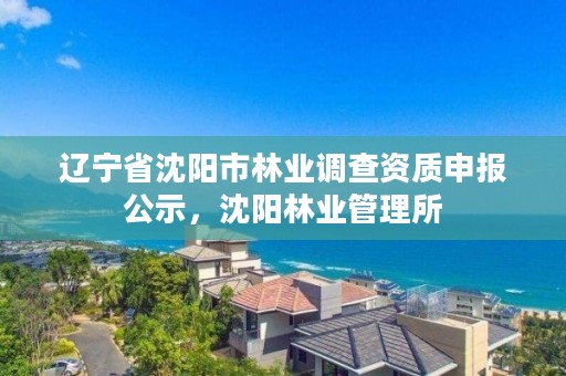 辽宁省沈阳市林业调查资质申报公示,沈阳林业管理所
