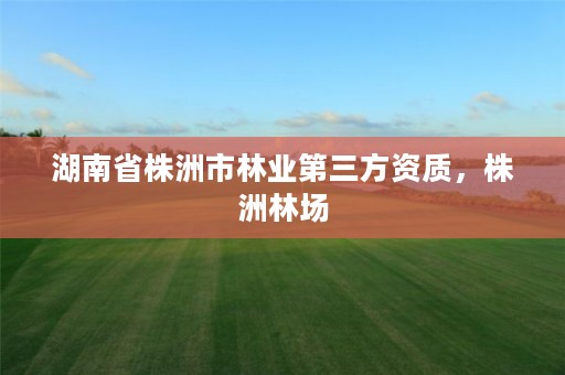 湖南省株洲市林业第三方资质,株洲林场