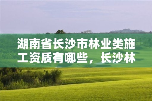 湖南省长沙市林业类施工资质有哪些，长沙林业局怎么样