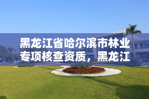 黑龙江省哈尔滨市林业专项核查资质,黑龙江省哈尔滨市林业局官网