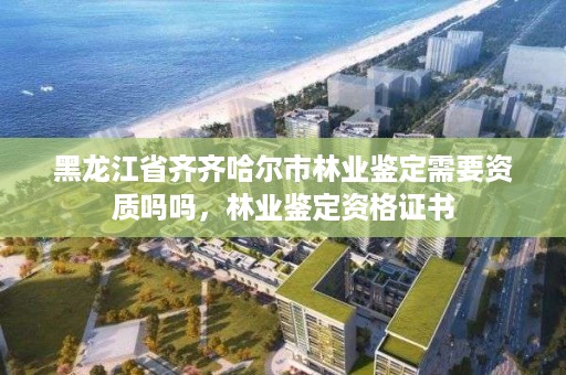 黑龙江省齐齐哈尔市林业鉴定需要资质吗吗,林业鉴定资格证书