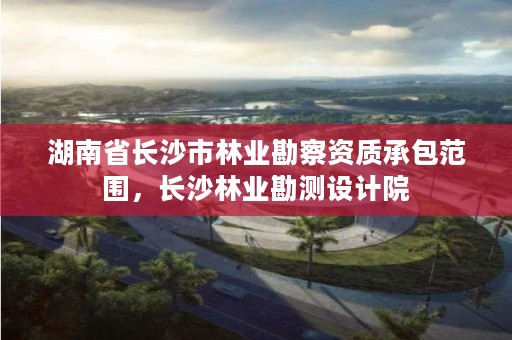 湖南省长沙市林业勘察资质承包范围，长沙林业勘测设计院