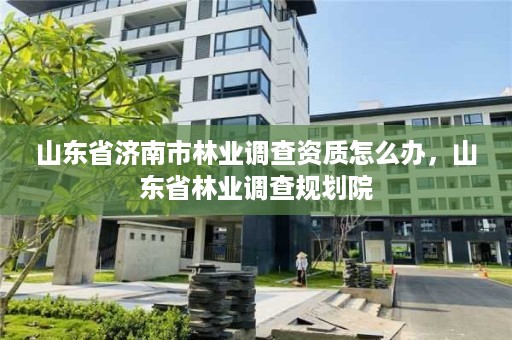 山东省济南市林业调查资质怎么办,山东省林业调查规划院