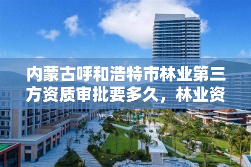 内蒙古呼和浩特市林业第三方资质审批要多久,林业资质申报材料