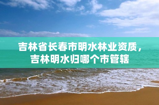 吉林省长春市明水林业资质,吉林明水归哪个市管辖