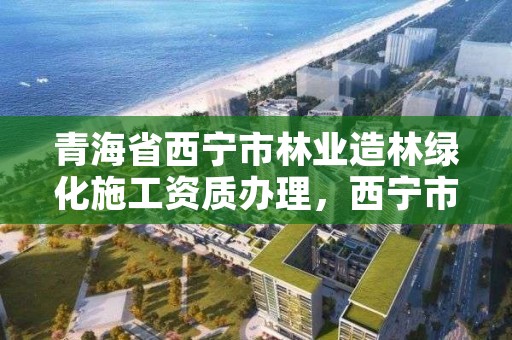 青海省西宁市林业造林绿化施工资质办理,西宁市林业站