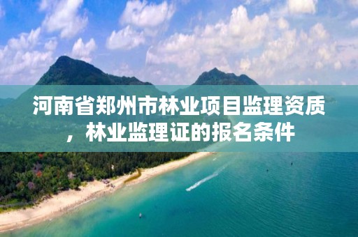 河南省郑州市林业项目监理资质,林业监理证的报名条件