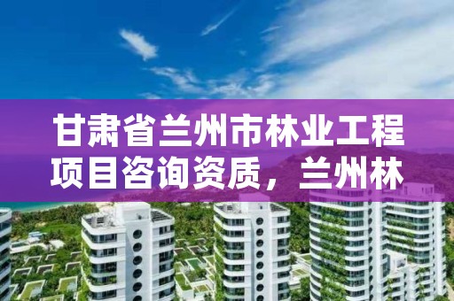 甘肃省兰州市林业工程项目咨询资质,兰州林业局电话号码