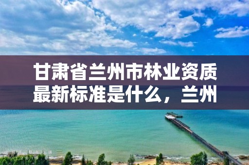 甘肃省兰州市林业资质最新标准是什么,兰州市林业局下属单位
