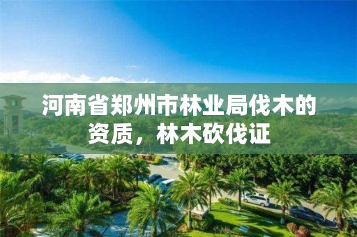 河南省郑州市林业局伐木的资质,林木砍伐证