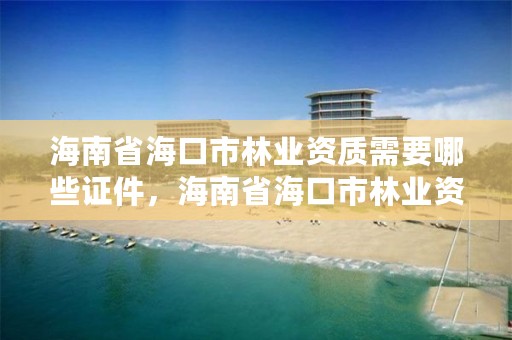 海南省海口市林业资质需要哪些证件,海南省海口市林业资质需要哪些证件才能办理