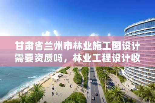 甘肃省兰州市林业施工图设计需要资质吗,林业工程设计收费标准