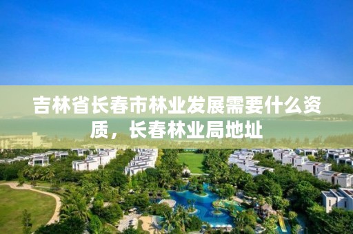 吉林省长春市林业发展需要什么资质,长春林业局地址