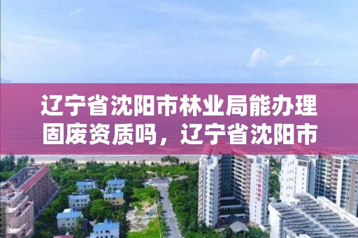 辽宁省沈阳市林业局能办理固废资质吗,辽宁省沈阳市林业局能办理固废资质吗现在