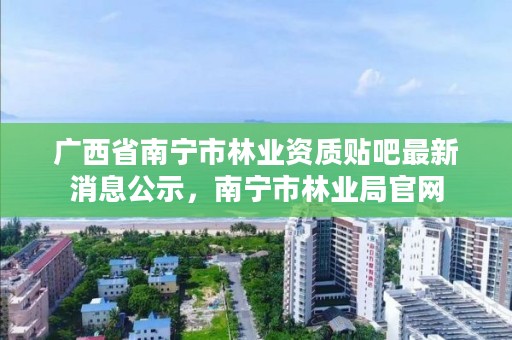 广西省南宁市林业资质贴吧最新消息公示,南宁市林业局官网