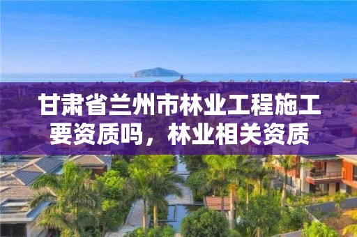 甘肃省兰州市林业工程施工要资质吗,林业相关资质