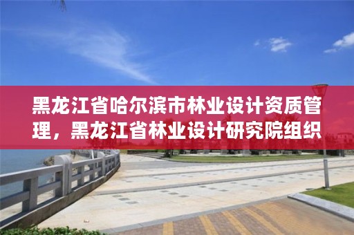 黑龙江省哈尔滨市林业设计资质管理,黑龙江省林业设计研究院组织机构代码