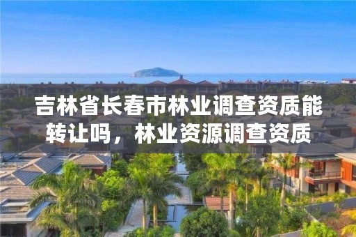 吉林省长春市林业调查资质能转让吗,林业资源调查资质