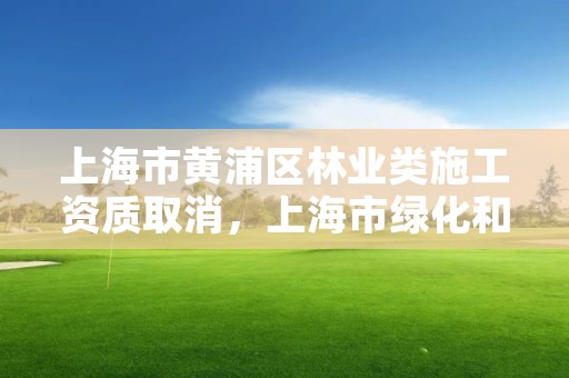 上海市黄浦区林业类施工资质取消,上海市绿化和市容林业工程安全质量监督站