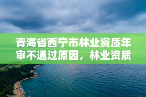 青海省西宁市林业资质年审不通过原因，林业资质取消了吗
