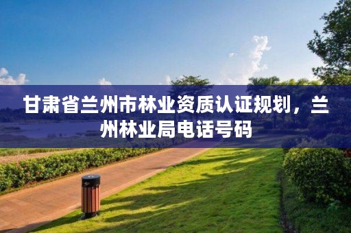 甘肃省兰州市林业资质认证规划,兰州林业局电话号码