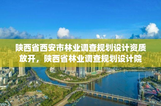 陕西省西安市林业调查规划设计资质放开,陕西省林业调查规划设计院
