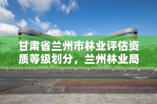 甘肃省兰州市林业评估资质等级划分,兰州林业局在哪里