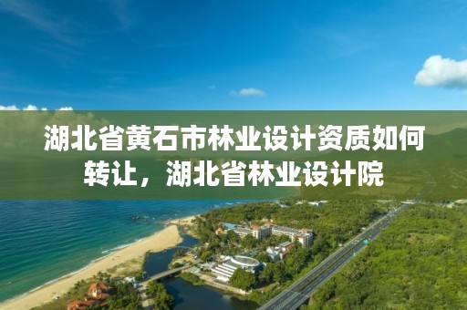 湖北省黄石市林业设计资质如何转让,湖北省林业设计院