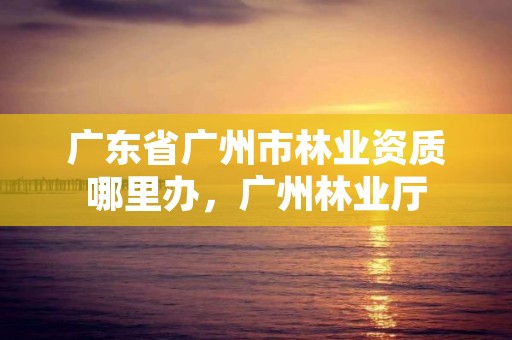 广东省广州市林业资质哪里办，广州林业厅