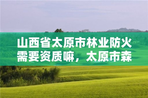 山西省太原市林业防火需要资质嘛,太原市森林防火条例