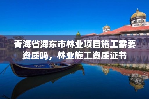 青海省海东市林业项目施工需要资质吗,林业施工资质证书