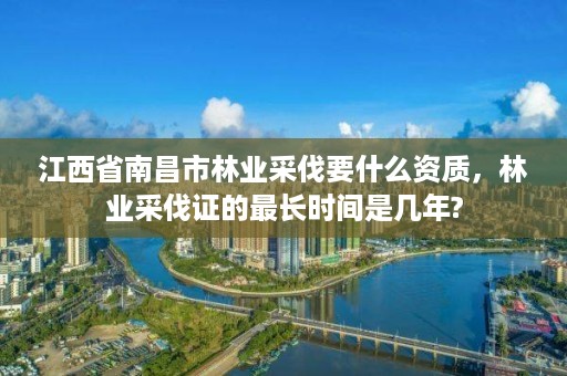 江西省南昌市林业采伐要什么资质,林业采伐证的最长时间是几年?