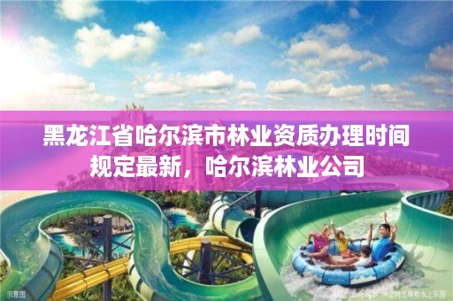 黑龙江省哈尔滨市林业资质办理时间规定最新,哈尔滨林业公司