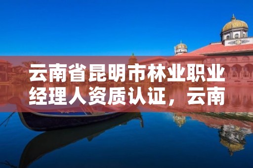 云南省昆明市林业职业经理人资质认证，云南省林业职业技术