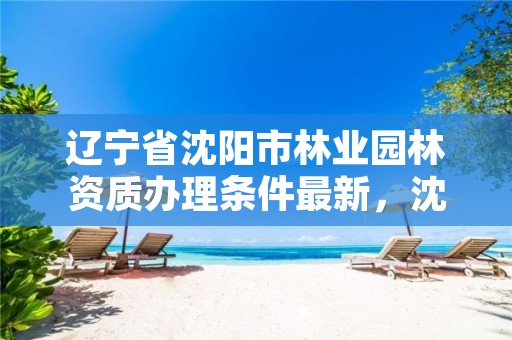 辽宁省沈阳市林业园林资质办理条件最新,沈阳市园林管理处