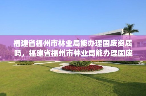 福建省福州市林业局能办理固废资质吗，福建省福州市林业局能办理固废资质吗现在