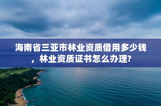 海南省三亚市林业资质借用多少钱,林业资质证书怎么办理?