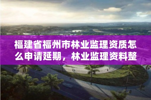 福建省福州市林业监理资质怎么申请延期,林业监理资料整理目录