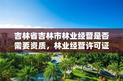 吉林省吉林市林业经营是否需要资质,林业经营许可证要哪些资料