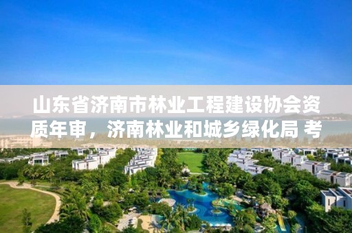山东省济南市林业工程建设协会资质年审,济南林业和城乡绿化局 考察公示