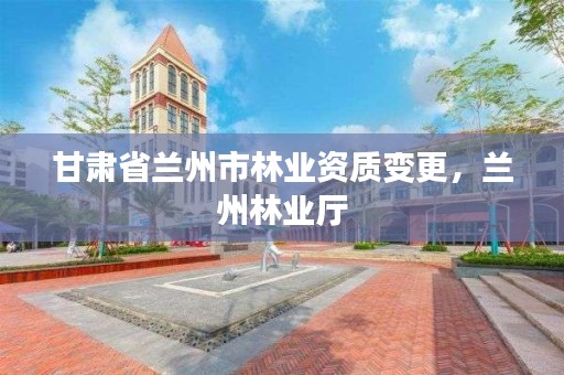 甘肃省兰州市林业资质变更,兰州林业厅